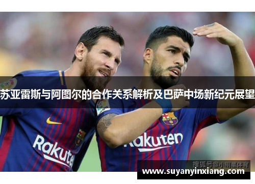 苏亚雷斯与阿图尔的合作关系解析及巴萨中场新纪元展望 苏亚雷斯与阿图尔的合作关系解析及巴萨中场新纪元展望