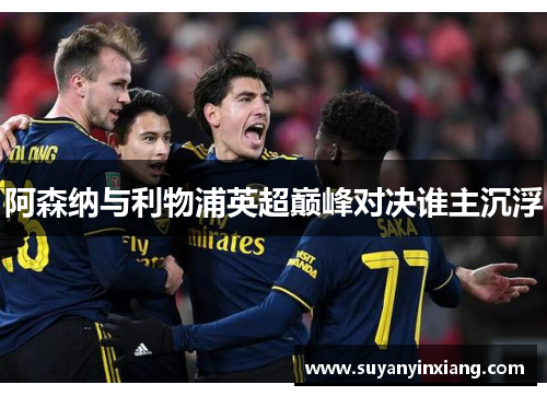 阿森纳与利物浦英超巅峰对决谁主沉浮