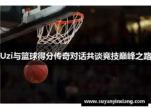 Uzi与篮球得分传奇对话共谈竞技巅峰之路