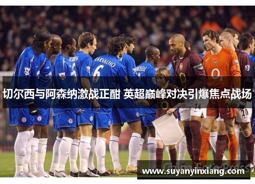 切尔西与阿森纳激战正酣 英超巅峰对决引爆焦点战场 切尔西与阿森纳激战正酣 英超巅峰对决引爆焦点战场