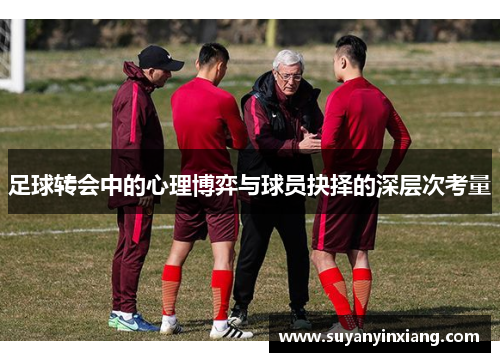 足球转会中的心理博弈与球员抉择的深层次考量 足球转会中的心理博弈与球员抉择的深层次考量