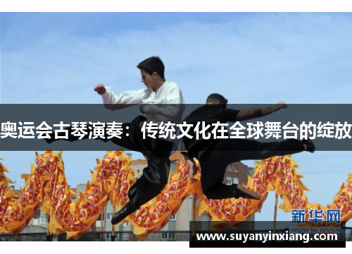 奥运会古琴演奏:传统文化在全球舞台的绽放 奥运会古琴演奏:传统文化在全球舞台的绽放